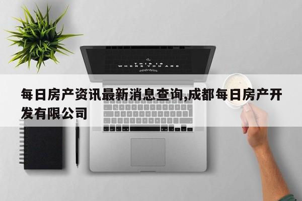 每日房产资讯最新消息查询,成都每日房产开发有限公司